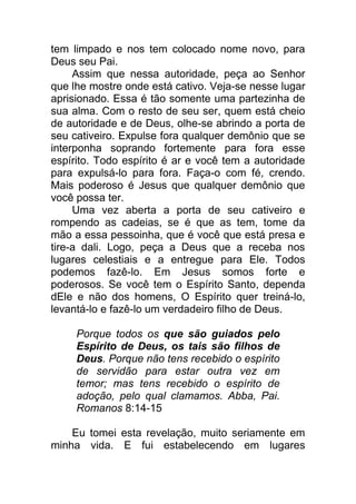 tem limpado e nos tem colocado nome novo, para
Deus seu Pai.
Assim que nessa autoridade, peça ao Senhor
que lhe mostre onde está cativo. Veja-se nesse lugar
aprisionado. Essa é tão somente uma partezinha de
sua alma. Com o resto de seu ser, quem está cheio
de autoridade e de Deus, olhe-se abrindo a porta de
seu cativeiro. Expulse fora qualquer demônio que se
interponha soprando fortemente para fora esse
espírito. Todo espírito é ar e você tem a autoridade
para expulsá-lo para fora. Faça-o com fé, crendo.
Mais poderoso é Jesus que qualquer demônio que
você possa ter.
Uma vez aberta a porta de seu cativeiro e
rompendo as cadeias, se é que as tem, tome da
mão a essa pessoinha, que é você que está presa e
tire-a dali. Logo, peça a Deus que a receba nos
lugares celestiais e a entregue para Ele. Todos
podemos fazê-lo. Em Jesus somos forte e
poderosos. Se você tem o Espírito Santo, dependa
dEle e não dos homens, O Espírito quer treiná-lo,
levantá-lo e fazê-lo um verdadeiro filho de Deus.
Porque todos os que são guiados pelo
Espírito de Deus, os tais são filhos de
Deus. Porque não tens recebido o espírito
de servidão para estar outra vez em
temor; mas tens recebido o espírito de
adoção, pelo qual clamamos. Abba, Pai.
Romanos 8:14-15
Eu tomei esta revelação, muito seriamente em
minha vida. E fui estabelecendo em lugares
 