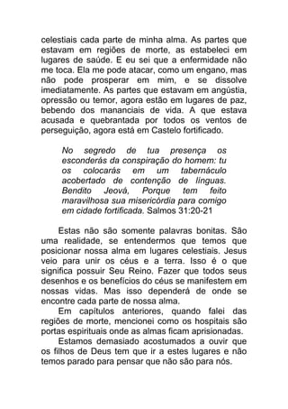celestiais cada parte de minha alma. As partes que
estavam em regiões de morte, as estabeleci em
lugares de saúde. E eu sei que a enfermidade não
me toca. Ela me pode atacar, como um engano, mas
não pode prosperar em mim, e se dissolve
imediatamente. As partes que estavam em angústia,
opressão ou temor, agora estão em lugares de paz,
bebendo dos mananciais de vida. A que estava
acusada e quebrantada por todos os ventos de
perseguição, agora está em Castelo fortificado.
No segredo de tua presença os
esconderás da conspiração do homem: tu
os colocarás em um tabernáculo
acobertado de contenção de línguas.
Bendito Jeová, Porque tem feito
maravilhosa sua misericórdia para comigo
em cidade fortificada. Salmos 31:20-21
Estas não são somente palavras bonitas. São
uma realidade, se entendermos que temos que
posicionar nossa alma em lugares celestiais. Jesus
veio para unir os céus e a terra. Isso é o que
significa possuir Seu Reino. Fazer que todos seus
desenhos e os benefícios do céus se manifestem em
nossas vidas. Mas isso dependerá de onde se
encontre cada parte de nossa alma.
Em capítulos anteriores, quando falei das
regiões de morte, mencionei como os hospitais são
portas espirituais onde as almas ficam aprisionadas.
Estamos demasiado acostumados a ouvir que
os filhos de Deus tem que ir a estes lugares e não
temos parado para pensar que não são para nós.
 