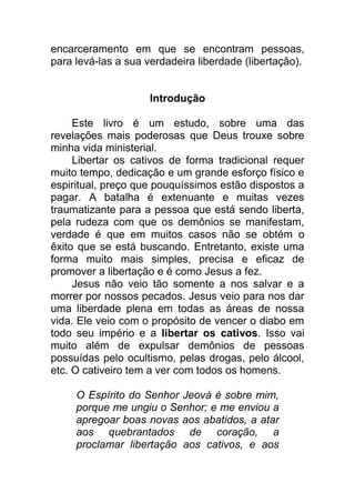 encarceramento em que se encontram pessoas,
para levá-las a sua verdadeira liberdade (libertação).
Introdução
Este livro é um estudo, sobre uma das
revelações mais poderosas que Deus trouxe sobre
minha vida ministerial.
Libertar os cativos de forma tradicional requer
muito tempo, dedicação e um grande esforço físico e
espiritual, preço que pouquíssimos estão dispostos a
pagar. A batalha é extenuante e muitas vezes
traumatizante para a pessoa que está sendo liberta,
pela rudeza com que os demônios se manifestam,
verdade é que em muitos casos não se obtém o
êxito que se está buscando. Entretanto, existe uma
forma muito mais simples, precisa e eficaz de
promover a libertação e é como Jesus a fez.
Jesus não veio tão somente a nos salvar e a
morrer por nossos pecados. Jesus veio para nos dar
uma liberdade plena em todas as áreas de nossa
vida. Ele veio com o propósito de vencer o diabo em
todo seu império e a libertar os cativos. Isso vai
muito além de expulsar demônios de pessoas
possuídas pelo ocultismo, pelas drogas, pelo álcool,
etc. O cativeiro tem a ver com todos os homens.
O Espírito do Senhor Jeová é sobre mim,
porque me ungiu o Senhor; e me enviou a
apregoar boas novas aos abatidos, a atar
aos quebrantados de coração, a
proclamar libertação aos cativos, e aos
 