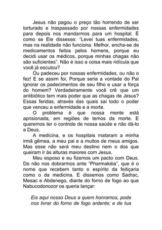 Jesus não pagou o preço tão horrendo de ser
torturado e traspassado por nossas enfermidades
para depois nos mandarmos para um hospital. É
como se Ele dissesse: “Levei tuas enfermidades,
mas na realidade não funciona. Melhor, encha-se de
medicamentos feitos pelos homens, porque eu
decidi usar os médicos, porque minhas chagas não
são suficientes”. Não é isso a coisa mais ridícula que
você já escutou?
Ou padeceu por nossas enfermidades, ou não o
fez! E se assim foi, Porque seria a vontade do Pai
ignorar os padecimentos de seu filho e usar a força
do homem? Verdadeiramente você crê que um
antibiótico tem mais poder que as chagas de Jesus?
Essas feridas, através das quais sai todo o poder
que venceu a enfermidade e a morte.
O problema é que nossa mente está
aprisionada, em regiões de temos da morte. E
queremos ter o controle de nossa saúde e não dá-lo
a Deus.
A medicina, e os hospitais mataram a minha
irmã gêmea, a meu pai e a muitos de meus amigos.
Mas esse não será meu destino nem o dos que
queiram ir às alturas maiores com Jesus.
Meu esposo e eu fizemos um pacto com Deus.
De não nos dobrarmos ante “Pharmakéia”, que é o
nome que recebem tanto o espírito da feitiçaria
como o da medicina. E dissemos como Sadrac,
Mesac e Abdenego, diante do forno de fogo ao que
Nabucodonozor os queria lançar:
Eis aqui nosso Deus a quem honramos, pode
nos livrar do forno de fogo ardente; e de tua
 