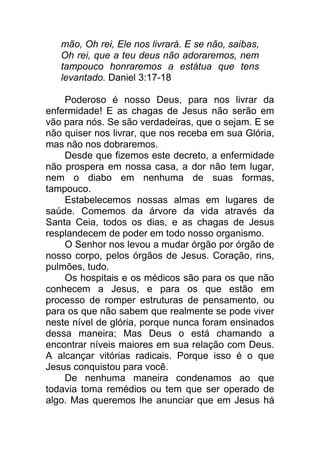 mão, Oh rei, Ele nos livrará. E se não, saibas,
Oh rei, que a teu deus não adoraremos, nem
tampouco honraremos a estátua que tens
levantado. Daniel 3:17-18
Poderoso é nosso Deus, para nos livrar da
enfermidade! E as chagas de Jesus não serão em
vão para nós. Se são verdadeiras, que o sejam. E se
não quiser nos livrar, que nos receba em sua Glória,
mas não nos dobraremos.
Desde que fizemos este decreto, a enfermidade
não prospera em nossa casa, a dor não tem lugar,
nem o diabo em nenhuma de suas formas,
tampouco.
Estabelecemos nossas almas em lugares de
saúde. Comemos da árvore da vida através da
Santa Ceia, todos os dias, e as chagas de Jesus
resplandecem de poder em todo nosso organismo.
O Senhor nos levou a mudar órgão por órgão de
nosso corpo, pelos órgãos de Jesus. Coração, rins,
pulmões, tudo.
Os hospitais e os médicos são para os que não
conhecem a Jesus, e para os que estão em
processo de romper estruturas de pensamento, ou
para os que não sabem que realmente se pode viver
neste nível de glória, porque nunca foram ensinados
dessa maneira; Mas Deus o está chamando a
encontrar níveis maiores em sua relação com Deus.
A alcançar vitórias radicais. Porque isso é o que
Jesus conquistou para você.
De nenhuma maneira condenamos ao que
todavia toma remédios ou tem que ser operado de
algo. Mas queremos lhe anunciar que em Jesus há
 