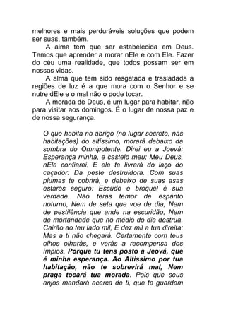 melhores e mais perduráveis soluções que podem
ser suas, também.
A alma tem que ser estabelecida em Deus.
Temos que aprender a morar nEle e com Ele. Fazer
do céu uma realidade, que todos possam ser em
nossas vidas.
A alma que tem sido resgatada e trasladada a
regiões de luz é a que mora com o Senhor e se
nutre dEle e o mal não o pode tocar.
A morada de Deus, é um lugar para habitar, não
para visitar aos domingos. É o lugar de nossa paz e
de nossa segurança.
O que habita no abrigo (no lugar secreto, nas
habitações) do altíssimo, morará debaixo da
sombra do Omnipotente. Direi eu a Joevá:
Esperança minha, e castelo meu; Meu Deus,
nEle confiarei. E ele te livrará do laço do
caçador: Da peste destruidora. Com suas
plumas te cobrirá, e debaixo de suas asas
estarás seguro: Escudo e broquel é sua
verdade. Não terás temor de espanto
noturno, Nem de seta que voe de dia; Nem
de pestilência que ande na escuridão, Nem
de mortandade que no médio do dia destrua.
Cairão ao teu lado mil, E dez mil a tua direita:
Mas a ti não chegará. Certamente com teus
olhos olharás, e verás a recompensa dos
ímpios. Porque tu tens posto a Jeová, que
é minha esperança. Ao Altíssimo por tua
habitação, não te sobrevirá mal, Nem
praga tocará tua morada. Pois que seus
anjos mandará acerca de ti, que te guardem
 