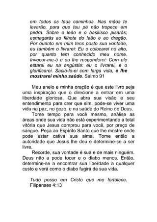 em todos os teus caminhos. Nas mãos te
levarão, para que teu pé não tropece em
pedra. Sobre o leão e o basilísco pisarás;
esmagarás ao filhote do leão e ao dragão.
Por quanto em mim tens posto sua vontade,
eu também o livrarei: Eu o colocarei no alto,
por quanto tem conhecido meu nome.
Invocar-me-á e eu lhe responderei: Com ele
estarei eu na angústia: eu o livrarei, e o
glorificarei. Saciá-lo-ei com larga vida, e lhe
mostrarei minha saúde. Salmo 91
Meu anelo e minha oração é que este livro seja
uma inspiração que o direcione a entrar em uma
liberdade gloriosa. Que abra sua visão e seu
entendimento para crer que sim, pode-se viver uma
vida na paz, no gozo, e na saúde do Reino de Deus.
Tome tempo para você mesmo, análise as
áreas onde sua vida não está experimentando a total
vitória que Jesus comprou para você, por preço de
sangue. Peça ao Espírito Santo que lhe mostre onde
pode estar cativa sua alma. Tome então a
autoridade que Jesus lhe deu e determine-se a ser
livre.
Recorde, sua vontade é sua e de mais ninguém.
Deus não a pode tocar e o diabo menos. Então,
determine-se a encontrar sua liberdade a qualquer
custo e verá como o diabo fugirá de sua vida.
Tudo posso em Cristo que me fortalece.
Filipenses 4:13
 