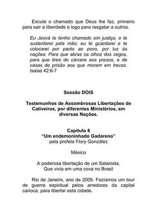 Escute o chamado que Deus lhe faz, primeiro
para sair a liberdade e logo para resgatar a outros.
Eu Jeová te tenho chamado em justiça, e te
sustentarei pela mão; eu te guardarei e te
colocarei por pacto ao povo, por luz às
nações; Para que abras os olhos dos cegos,
para que tires do cárcere aos presos, e de
casas de prisão aos que moram em trevas.
Isaias 42:6-7
Sessão DOIS
Testemunhos de Assombrosas Libertações de
Cativeiros, por diferentes Ministérios, em
diversas Nações.
Capítulo 8
“Um endemoninhado Gadareno”
pela profeta Flory González
México
A poderosa libertação de um Satanista,
Que vivia em uma cova no Brasil
Rio de Janeiro, ano de 2005. Fazíamos um tour
de guerra espiritual pelos arredores da capital
carioca, para libertar esta cidade.
 