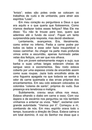 “knisis”; estes são potes onde se colocam os
trabalhos de vudú e de umbanda, para atrair aos
espíritos “Loas”.
Em meu coração eu perguntava a Deus o que
era aquilo e o que queria que fizéssemos. Como
iríamos desfazer todos esses feitiços? Mas Ele me
disso: “Eu não te trouxe para isso, quero que
adentres até o fundo da cova”. Fiquei um tanto
surpreendida pela resposta, mas decidi obedecer.
Lentamente, avançamos. Era, literalmente,
como entrar no inferno. Fedia a carne podre por
todos os lados e esse odor fazia insuportável o
nosso caminhar. Ao chegar na parte mais profunda
vimos entre a escuridão, apenas iluminado pelas
velas dos feitiços, um ser que nos olhava.
Era um jovem extremamente magro e sujo; sua
barba e suas unhas largas estavam cheias de
sangue seco e excrementos. Seu rosto estava
coberto por uma espessa crosta de encardido assim
como suas roupas. Jazia todo encolhido atrás de
uma fogueira apagada na que todavia se sentia o
odor de carne queimada e das ervas próprias dos
encantamentos. Em seu colo estavam colocados os
coloridos “colares de santo”, próprios do vudú. Sua
presença era tenebrosa e maligna.
Subitamente, cravou seus olhos nos meus.
Estava olhando o diabo em carne e osso. Com voz
áspera e de escárnio nos perguntou se nós também
vínhamos a enterrar os vivos. “Não!”, exclamei com
grande autoridade. “Viemos por ti”. Começou a rir,
zombando de nós. Em meu espírito orava todo o
tempo, buscando a direção de Deus. Estava calma e
em total domínio. A voz do Senhor me disse que o
 