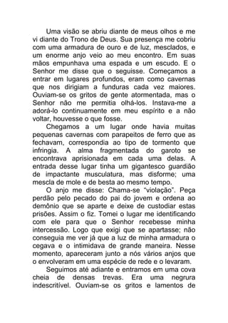 Uma visão se abriu diante de meus olhos e me
vi diante do Trono de Deus. Sua presença me cobriu
com uma armadura de ouro e de luz, mesclados, e
um enorme anjo veio ao meu encontro. Em suas
mãos empunhava uma espada e um escudo. E o
Senhor me disse que o seguisse. Começamos a
entrar em lugares profundos, eram como cavernas
que nos dirigiam a funduras cada vez maiores.
Ouviam-se os gritos de gente atormentada, mas o
Senhor não me permitia olhá-los. Instava-me a
adorá-lo continuamente em meu espírito e a não
voltar, houvesse o que fosse.
Chegamos a um lugar onde havia muitas
pequenas cavernas com parapeitos de ferro que as
fechavam, correspondia ao tipo de tormento que
infringia. A alma fragmentada do garoto se
encontrava aprisionada em cada uma delas. A
entrada desse lugar tinha um gigantesco guardião
de impactante musculatura, mas disforme; uma
mescla de mole e de besta ao mesmo tempo.
O anjo me disse: Chama-se “violação”. Peça
perdão pelo pecado do pai do jovem e ordena ao
demônio que se aparte e deixe de custodiar estas
prisões. Assim o fiz. Tomei o lugar me identificando
com ele para que o Senhor recebesse minha
intercessão. Logo que exigi que se apartasse; não
conseguia me ver já que a luz de minha armadura o
cegava e o intimidava de grande maneira. Nesse
momento, apareceram junto a nós vários anjos que
o envolveram em uma espécie de rede e o levaram.
Seguimos até adiante e entramos em uma cova
cheia de densas trevas. Era uma negrura
indescritível. Ouviam-se os gritos e lamentos de
 