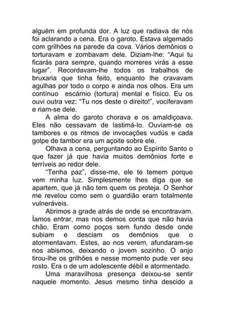 alguém em profunda dor. A luz que radiava de nós
foi aclarando a cena. Era o garoto. Estava algemado
com grilhões na parede da cova. Vários demônios o
torturavam e zombavam dele. Diziam-lhe: “Aqui tu
ficarás para sempre, quando morreres virás a esse
lugar”. Recordavam-lhe todos os trabalhos de
bruxaria que tinha feito, enquanto lhe cravavam
agulhas por todo o corpo e ainda nos olhos. Era um
contínuo escárnio (tortura) mental e físico. Eu os
ouvi outra vez: “Tu nos deste o direito!”, vociferavam
e riam-se dele.
A alma do garoto chorava e os amaldiçoava.
Eles não cessavam de lastimá-lo. Ouviam-se os
tambores e os ritmos de invocações vudús e cada
golpe de tambor era um açoite sobre ele.
Olhava a cena, perguntando ao Espírito Santo o
que fazer já que havia muitos demônios forte e
terríveis ao redor dele.
“Tenha paz”, disse-me, ele te temem porque
vem minha luz. Simplesmente lhes diga que se
apartem, que já não tem quem os proteja. O Senhor
me revelou como sem o guardião eram totalmente
vulneráveis.
Abrimos a grade atrás de onde se encontravam.
Íamos entrar, mas nos demos conta que não havia
chão. Eram como poços sem fundo desde onde
subiam e desciam os demônios que o
atormentavam. Estes, ao nos verem, afundaram-se
nos abismos, deixando o jovem sozinho. O anjo
tirou-lhe os grilhões e nesse momento pude ver seu
rosto. Era o de um adolescente débil e atormentado.
Uma maravilhosa presença deixou-se sentir
naquele momento. Jesus mesmo tinha descido a
 