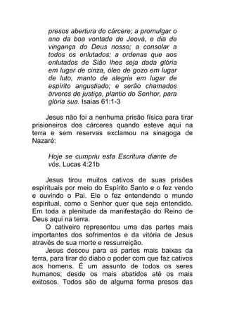 presos abertura do cárcere; a promulgar o
ano da boa vontade de Jeová, e dia de
vingança do Deus nosso; a consolar a
todos os enlutados; a ordenas que aos
enlutados de Sião lhes seja dada glória
em lugar de cinza, óleo de gozo em lugar
de luto, manto de alegria em lugar de
espírito angustiado; e serão chamados
árvores de justiça, plantio do Senhor, para
glória sua. Isaias 61:1-3
Jesus não foi a nenhuma prisão física para tirar
prisioneiros dos cárceres quando esteve aqui na
terra e sem reservas exclamou na sinagoga de
Nazaré:
Hoje se cumpriu esta Escritura diante de
vós. Lucas 4:21b
Jesus tirou muitos cativos de suas prisões
espirituais por meio do Espírito Santo e o fez vendo
e ouvindo o Pai. Ele o fez entendendo o mundo
espiritual, como o Senhor quer que seja entendido.
Em toda a plenitude da manifestação do Reino de
Deus aqui na terra.
O cativeiro representou uma das partes mais
importantes dos sofrimentos e da vitória de Jesus
através de sua morte e ressurreição.
Jesus desceu para as partes mais baixas da
terra, para tirar do diabo o poder com que faz cativos
aos homens. É um assunto de todos os seres
humanos; desde os mais abatidos até os mais
exitosos. Todos são de alguma forma presos das
 