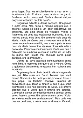 esse lugar. Sua luz resplandecente e seu amor o
inundaram todo. E vimos como a alma do garoto
fundia-se dentro do corpo do Senhor. Ao sair dali, os
poços se fecharam por trás de nós.
Seguimos adiante e Jesus conosco. Chegamos
a outra cova. Não havia a mesmo negrura que a
anterior. Sentia-se ódio e um odor indescritível no
ambiente. Era uma prisão de violação. Vimos o
fragmento da alma que estávamos buscando. Era o
mesmo garoto mas tinha tão somente seis anos de
idade. Havia demônios que o violavam um atrás do
outro, enquanto ele amaldiçoava a seus pais. Apesar
da curta idade do menino, de seus olhos saía ódio e
homicídio. Perjurava continuamente. Cada vez que o
ódio saía de sua boca, a cova se enchia de um odor
de morte. Um líquido mal cheiroso corria pelas
paredes, era “a amargura”.
Dentro da cova aparecia continuamente como
num filme, o momento em que o pai o violou. Como
o golpeava brutalmente enquanto lhe roubava sua
inocência.
O garoto gritava cheio de ódio até a imagem de
seu pai: Não creio em Deus! Tomara que você
morra! Comecei a lhe pedir perdão, como se fosse o
seu papai. Eu também chorava, tratando de
convencê-lo que Jesus o amava e que o que tinha
acontecido a ele não provinha de Deus. Ele gritava
dizendo que o único que o amava era satanás.
Comecei a clamar por misericórdia e a perdoar como
se eu fosse o garoto. Ele estourava em gritos: “Cale-
se, cale-se estás me entristecendo!”. Mas cada vez
que eu perdoava, a alma ia-se acalmando. Quando
 
