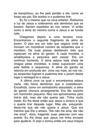 se tranqüilizou, eu lhe pedi perdão a ele, como se
fosse seu pai. Ele aceitou e o pudemos tirar.
Eu fiz o mesmo que na cova anterior. Radiamos
a luz de Jesus e ordenamos aos demônios que se
fossem. Saíram expelidos ao nos verem. Vi então
como a alma do menino corria a Jesus e se fundia
nele.
Chegamos depois a uma terceira cova.
Encontramos o seguinte fragmento da alma do
jovem. O piso era um lodo que cegava onde se
moviam um incontável número de serpentes que o
mordiam. De suas presas destilavam ódio que
injetavam na alma do garoto. A cada mordida, o
amaldiçoava e perjurava sem cessar. Era um
contínuo tormento. A alma estava toda cheia de
chagas pelas mordidas, e estas supuravam uma
pele fedida e asquerosa. A alma do garoto se
retorcia em profunda dor. Uma vez mais, ao nos ver,
as serpentes fugiram e pudemos tirar o jovem desse
lugar e reintegrá-lo a Jesus.
A última cova na qual o encontramos estava
vazia, não havia demônios que a custodiavam.
Encolhida, como um animalzinho assustado; a alma
do garoto chorava amargamente. Era tão sozinho
um menininho pequeno. Nós nos aproximamos para
tirá-lo dali, mas ele não queria sair. Tinha muito
medo. Eu lhe disse então que Jesus o amava e que
o queria tirar daquele lugar. Mas ele, soluçando,
disse-me que ele não queria a Jesus. Que era
mentira que Ele o amara. “Ele não me ama, ele não
me ama!”, dizia, tragando suas palavras com seu
pranto. Eu lhe disse que Jesus me tinha enviado
para ajudá-lo. O anjo o tomou então em seus braços
 