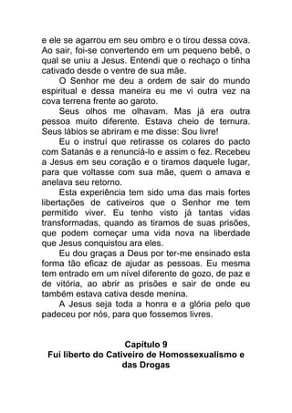 e ele se agarrou em seu ombro e o tirou dessa cova.
Ao sair, foi-se convertendo em um pequeno bebê, o
qual se uniu a Jesus. Entendi que o rechaço o tinha
cativado desde o ventre de sua mãe.
O Senhor me deu a ordem de sair do mundo
espiritual e dessa maneira eu me vi outra vez na
cova terrena frente ao garoto.
Seus olhos me olhavam. Mas já era outra
pessoa muito diferente. Estava cheio de ternura.
Seus lábios se abriram e me disse: Sou livre!
Eu o instruí que retirasse os colares do pacto
com Satanás e a renunciá-lo e assim o fez. Recebeu
a Jesus em seu coração e o tiramos daquele lugar,
para que voltasse com sua mãe, quem o amava e
anelava seu retorno.
Esta experiência tem sido uma das mais fortes
libertações de cativeiros que o Senhor me tem
permitido viver. Eu tenho visto já tantas vidas
transformadas, quando as tiramos de suas prisões,
que podem começar uma vida nova na liberdade
que Jesus conquistou ara eles.
Eu dou graças a Deus por ter-me ensinado esta
forma tão eficaz de ajudar as pessoas. Eu mesma
tem entrado em um nível diferente de gozo, de paz e
de vitória, ao abrir as prisões e sair de onde eu
também estava cativa desde menina.
A Jesus seja toda a honra e a glória pelo que
padeceu por nós, para que fossemos livres.
Capítulo 9
Fui liberto do Cativeiro de Homossexualismo e
das Drogas
 