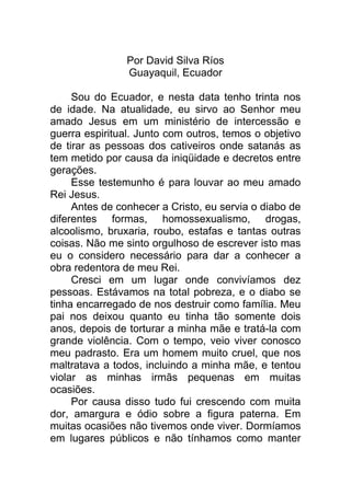 Por David Silva Ríos
Guayaquil, Ecuador
Sou do Ecuador, e nesta data tenho trinta nos
de idade. Na atualidade, eu sirvo ao Senhor meu
amado Jesus em um ministério de intercessão e
guerra espiritual. Junto com outros, temos o objetivo
de tirar as pessoas dos cativeiros onde satanás as
tem metido por causa da iniqüidade e decretos entre
gerações.
Esse testemunho é para louvar ao meu amado
Rei Jesus.
Antes de conhecer a Cristo, eu servia o diabo de
diferentes formas, homossexualismo, drogas,
alcoolismo, bruxaria, roubo, estafas e tantas outras
coisas. Não me sinto orgulhoso de escrever isto mas
eu o considero necessário para dar a conhecer a
obra redentora de meu Rei.
Cresci em um lugar onde convivíamos dez
pessoas. Estávamos na total pobreza, e o diabo se
tinha encarregado de nos destruir como família. Meu
pai nos deixou quanto eu tinha tão somente dois
anos, depois de torturar a minha mãe e tratá-la com
grande violência. Com o tempo, veio viver conosco
meu padrasto. Era um homem muito cruel, que nos
maltratava a todos, incluindo a minha mãe, e tentou
violar as minhas irmãs pequenas em muitas
ocasiões.
Por causa disso tudo fui crescendo com muita
dor, amargura e ódio sobre a figura paterna. Em
muitas ocasiões não tivemos onde viver. Dormíamos
em lugares públicos e não tínhamos como manter
 