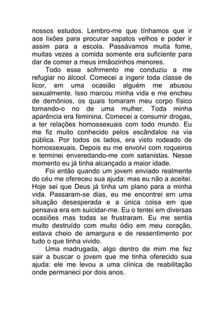 nossos estudos. Lembro-me que tínhamos que ir
aos lixões para procurar sapatos velhos e poder ir
assim para a escola. Passávamos muita fome,
muitas vezes a comida somente era suficiente para
dar de comer a meus irmãozinhos menores.
Todo esse sofrimento me conduziu a me
refugiar no álcool. Comecei a ingerir toda classe de
licor, em uma ocasião alguém me abusou
sexualmente. Isso marcou minha vida e me encheu
de demônios, os quais tomaram meu corpo físico
tornando-o no de uma mulher. Toda minha
aparência era feminina. Comecei a consumir drogas,
a ter relações homossexuais com todo mundo. Eu
me fiz muito conhecido pelos escândalos na via
pública. Por todos os lados, era visto rodeado de
homossexuais. Depois eu me envolvi com roqueiros
e terminei enveredando-me com satanistas. Nesse
momento eu já tinha alcançado a maior idade.
Foi então quando um jovem enviado realmente
do céu me ofereceu sua ajuda: mas eu não a aceitei.
Hoje sei que Deus já tinha um plano para a minha
vida. Passaram-se dias, eu me encontrei em uma
situação desesperada e a única coisa em que
pensava era em suicidar-me. Eu o tentei em diversas
ocasiões mas todas se frustraram. Eu me sentia
muito destruído com muito ódio em meu coração,
estava cheio de amargura e de ressentimento por
tudo o que tinha vivido.
Uma madrugada, algo dentro de mim me fez
sair a buscar o jovem que me tinha oferecido sua
ajuda: ele me levou a uma clínica de reabilitação
onde permaneci por dois anos.
 