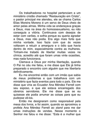 Os trabalhadores no hospital pertenciam a um
ministério cristão chamado “Restauração em Cristo”,
o pastor principal me atendeu, ele se chama Carlos
Elias Moreira Moreno é um servo de Deus cheio de
amor pelas almas. Minha vida se endereçava graças
a Deus, mas na área do homossexualismo, eu não
conseguia a vitória. Continuava com desejos de
estar com varões, e sofria porque eu queria agradar
a Deus, mas não podia. Era algo mais forte que
minha vontade. Isso fazia com que às vezes
voltavam a reluzir a amargura e o ódio que havia
dentro de mim, especialmente contra as mulheres.
Tinham-me tratado de libertar muitas vezes na
clínica, acredito até que foram umas vinte ocasiões,
mas nada funcionava.
Clamava a Deus por minha libertação, quando
O Pai no céu me falou, e me disse que Ele já tinha
preparado o encontro com alguém que me libertaria
definitivamente.
Eu me encontrei então com um irmão que sabia
de meus problemas e que trabalhava com um
ministério que fazia eventos para todo o país. Ele me
disse que viria ao Ecuador Ana Méndez Ferrell com
seu esposo, e que ele estava encarregado dos
obreiros servidores. Ele me disse que se eu
quisesse ele podia arrumar as coisas para que eu
pudesse vê-los.
Então me designaram como responsável pela
mesa dos livros, e foi assim, quando se aproximou a
profeta Ana Méndez Ferrell ao stand para me dar
umas instruções de vendas. Nesse momento o
Senhor me falou e me disse: “Esta é a mulher que
 