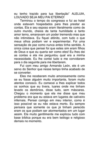 eu tenho trazido para tua libertação” ALELUIA,
LOUVADO SEJA MEU PAI ETERNO!
Terminou o tempo do congresso e fui ao hotel
onde estavam hospedados para lhes prestar as
contas. Ela e seu esposo eram literalmente como de
outro mundo, cheios de tanta humildade e tanto
amor terno, emanavam um poder tremendo mas que
não intimidava. Eu fiquei atônito, com tudo o que
meus olhos podiam ver e experimentar. Foi uma
sensação de paz como nunca antes tinha sentido. A
única coisa que pensei foi que estes sim eram filhos
de Deus e que eu queria ser como eles! Eu lhes dei
as contas e ela me perguntou qual era a minha
necessidade. Eu lhe contei tudo e me convidaram
para o dia seguinte para me libertarem.
Fui com meu amigo Armando León, ele é um
servo do Senhor que nesse tempo tinha acabado de
se converter.
Eles me receberam muito amorosamente como
se eu fosse alguém muito importante, foram muito
atentos conosco. Eu comecei a lhes explicar todos
os sonhos que eu tivera, luares onde me tinham
levado os demônios, disse tudo, sem máscaras.
Chegou o momento que ela me disse que meu
problema era que eu estava em lugares de cativeiro
infernais. Pensei comigo em meu interior, como é
isso possível se eu não estava morto. Eu sempre
pensara que somente os que já tinham perecido
eram os que podiam ser atormentados em um lugar
assim. Ela muito gentilmente me explicou tudo com
base bíblica porque eu era bem teólogo e religioso
demais no momento.
 