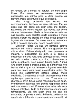 se rompia, eu a sentia no natural, em meu corpo
físico. Era como se estivessem realmente
encarnadas em minha pele, e doía quando as
tiravam. Podia sentir tudo o que se sucedia.
Meu amigo Armando que estava me
acompanhando, também viu esse cativeiro. Ele me
disse que era como um altar onde me tinham.
Estivemos em vários lugares das trevas, por cerca
de uma hora e meia. Havia muitas celas incrustadas
nas paredes, com barrotes muito oxidados e muito
sangue. Foram-me tirando de todas essas prisões e
lugares de tormento. Os anjos sempre estiveram
junto a nós nos ajudando, nunca nos deixaram.
Emerson Ferrell viu que um demônio estava
cravado em minha coluna. Era um guardião de
minha alma. Estava designado para promover a
mentira. O arrancaram de mim, e foi como o
destampar de uma rola, tudo começou a sair. Podia
ver todo o ódio, o rancor, a dor, o desespero, a
ruína, a pobreza, Deus estava tirando tudo. A irmã
Ana quem dirigia a oração, pediu ao Senhor que nos
tirasse dali e que nos levasse a lugares celestiais
para que minha alma fosse estabelecida neles. Os
anjos me sustentavam porque estava muito
debilitado. Começamos a subir. Atravessamos uma
região que parecia como o mar. Tudo era cor
chumbo e havia túneis como redemoinhos na água.
Prontamente apareceu um grande resplendor como
se fosse mesmo o sol. E fomos absorvidos pela luz a
lugares celestiais. Tudo se transformou em um lugar
formosíssimo. Era um lugar cheio de paz, de
santidade, de pureza e de luz brilhante. Voltamos ao
quanto de hotel onde nos encontrávamos e então vi
 