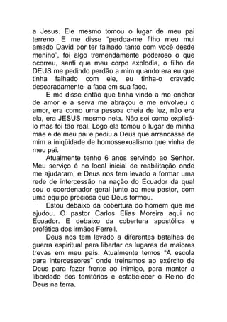 a Jesus. Ele mesmo tomou o lugar de meu pai
terreno. E me disse “perdoa-me filho meu mui
amado David por ter falhado tanto com você desde
menino”, foi algo tremendamente poderoso o que
ocorreu, senti que meu corpo explodia, o filho de
DEUS me pedindo perdão a mim quando era eu que
tinha falhado com ele, eu tinha-o cravado
descaradamente a faca em sua face.
E me disse então que tinha vindo a me encher
de amor e a serva me abraçou e me envolveu o
amor, era como uma pessoa cheia de luz, não era
ela, era JESUS mesmo nela. Não sei como explicá-
lo mas foi tão real. Logo ela tomou o lugar de minha
mãe e de meu pai e pediu a Deus que arrancasse de
mim a iniqüidade de homossexualismo que vinha de
meu pai.
Atualmente tenho 6 anos servindo ao Senhor.
Meu serviço é no local inicial de reabilitação onde
me ajudaram, e Deus nos tem levado a formar uma
rede de intercessão na nação do Ecuador da qual
sou o coordenador geral junto ao meu pastor, com
uma equipe preciosa que Deus formou.
Estou debaixo da cobertura do homem que me
ajudou. O pastor Carlos Elias Moreira aqui no
Ecuador. E debaixo da cobertura apostólica e
profética dos irmãos Ferrell.
Deus nos tem levado a diferentes batalhas de
guerra espiritual para libertar os lugares de maiores
trevas em meu país. Atualmente temos “A escola
para intercessores” onde treinamos ao exército de
Deus para fazer frente ao inimigo, para manter a
liberdade dos territórios e estabelecer o Reino de
Deus na terra.
 