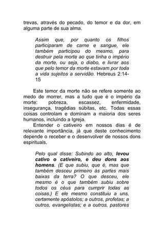 trevas, através do pecado, do temor e da dor, em
alguma parte de sua alma.
Assim que, por quanto os filhos
participaram de carne e sangue, ele
também participou do mesmo, para
destruir pela morte ao que tinha o império
da morte, ou seja, o diabo, e livrar aos
que pelo temor da morte estavam por toda
a vida sujeitos a servidão. Hebreus 2:14-
15
Este temor da morte não se refere somente ao
medo de morrer, mas a tudo que é o império da
morte: pobreza, escassez, enfermidade,
insegurança, tragédias súbitas, etc. Todas essas
coisas controlam e dominam a maioria dos seres
humanos, incluindo a Igreja.
Entender o cativeiro em nossos dias é de
relevante importância, já que deste conhecimento
depende o receber e o desenvolver de nossos dons
espirituais.
Pelo qual disse: Subindo ao alto, levou
cativo o cativeiro, e deu dons aos
homens. (E que subiu, que é, mas que
também desceu primeiro às partes mais
baixas da terra? O que desceu, ele
mesmo é o que também subiu sobre
todos os céus para cumprir todas as
coisas.) E ele mesmo constituiu a uns,
certamente apóstolos; a outros, profetas; a
outros, evangelistas; e a outros, pastores
 