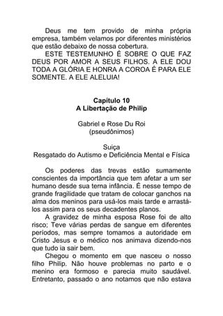 Deus me tem provido de minha própria
empresa, também velamos por diferentes ministérios
que estão debaixo de nossa cobertura.
ESTE TESTEMUNHO É SOBRE O QUE FAZ
DEUS POR AMOR A SEUS FILHOS. A ELE DOU
TODA A GLÓRIA E HONRA A COROA É PARA ELE
SOMENTE. A ELE ALELUIA!
Capítulo 10
A Libertação de Philip
Gabriel e Rose Du Roi
(pseudônimos)
Suiça
Resgatado do Autismo e Deficiência Mental e Física
Os poderes das trevas estão sumamente
conscientes da importância que tem afetar a um ser
humano desde sua terna infância. É nesse tempo de
grande fragilidade que tratam de colocar ganchos na
alma dos meninos para usá-los mais tarde e arrastá-
los assim para os seus decadentes planos.
A gravidez de minha esposa Rose foi de alto
risco; Teve várias perdas de sangue em diferentes
períodos, mas sempre tomamos a autoridade em
Cristo Jesus e o médico nos animava dizendo-nos
que tudo ia sair bem.
Chegou o momento em que nasceu o nosso
filho Philip. Não houve problemas no parto e o
menino era formoso e parecia muito saudável.
Entretanto, passado o ano notamos que não estava
 