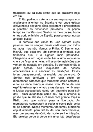 tradicional ou da cura divina que se praticava hoje
em dia.
Então pedimos a Anna e a seu esposo que nos
ajudassem a entrar no Espírito e ver onde estava
cativo nosso pequeno. Eles aceitaram e procedemos
a penetrar as dimensões proféticas. Em pouco
tempo se manifestou o Senhor no meio de seu trono
e nos abriu o âmbito do Espírito para começar nossa
anelada busca.
O primeiro que vimos foi uma câmara cujas
paredes era de sangue, havia cadáveres por todos
os lados mas não víamos a Philip. O Senhor nos
instruiu que essa era tão somente a entrada, que
tínhamos que ir a lugares mais profundos.
Chegamos a um lugar onde havia uma montanha
cheia de fissuras e nelas, milhares de maldições que
vinham de geração em geração. Eu comecei então a
pedir perdão pela iniqüidade de nossos
antecessores e a cancelar as maldições. Essas
foram desaparecendo na medida que eu orava. O
Senhor nos conduziu a um lugar cheio de
membranas carnosas que formavam como cárceres,
e foi ali onde vimos o nosso filho. Parte de seu
espírito estava aprisionado atrás dessas membranas
e lutava desesperado como um guerreiro para sair
dali. Tomei autoridade como seu pai e ordenei a
prisão que se abrisse e chamei com grande força a
Philip para que saísse para a liberdade. As
membranas começaram a ceder e como pele solta
foi-se abrindo. Nesse momento Ana tomou o menino
espiritualmente para tirá-lo de seu encerramento,
mas um enorme demônio de morte se lhe interpôs.
Ela pelejou corpo a corpo em uma luta desaforada
 