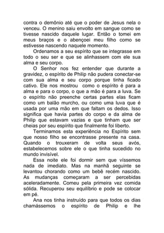 contra o demônio até que o poder de Jesus nela o
venceu. O menino saiu envolto em sangue como se
tivesse nascido daquele lugar. Então o tomei em
meus braços e o abençoei meu filho como se
estivesse nascendo naquele momento.
Ordenamos a seu espírito que se integrasse em
todo o seu ser e que se alinhassem com ele sua
alma e seu corpo.
O Senhor nos fez entender que durante a
gravidez, o espírito de Philip não pudera conectar-se
com sua alma e seu corpo porque tinha ficado
cativo. Ele nos mostrou como o espírito é para a
alma e para o corpo, o que a mão é para a luva. Se
o espírito não preenche certas partes elas ficam
como um balão murcho, ou como uma luva que é
usada por uma mão em que faltam os dedos. Isso
significa que havia partes do corpo e da alma de
Philip que estavam vazias e que tinham que ser
cheias por seu espírito que finalmente foi liberto.
Terminamos esta experiência no Espírito sem
que nosso filho se encontrasse presente na casa.
Quando o trouxeram de volta seus avós,
estabelecemos sobre ele o que tinha sucedido no
mundo invisível.
Essa noite ele foi dormir sem que víssemos
nada de imediato. Mas na manhã seguinte se
levantou chorando como um bebê recém nascido.
As mudanças começaram a ser percebidas
aceleradamente. Comeu pela primeira vez comida
sólida. Recuperou seu equilíbrio e pode se colocar
em pé.
Ana nos tinha instruído para que todos os dias
chamássemos o espírito de Philip e lhe
 