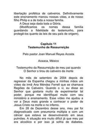 libertação profética de cativeiros. Definitivamente
este ensinamento marcou nossas vidas, a de nosso
filho Philip e a de toda a nossa família.
A Deus seja dada toda a Glória.
(Modificamos os nomes dessa família
guardando a fidelidade do testemunho, para
protegê-los quanto às leis de seu país de origem).
Capítulo 11
Testemunho de Ressurreição
Pelo pastor Joan Manuel Reyes Acosta
Aoxaca, México
Testemunho da Ressurreição de meu pai quando
O Senhor o tirou do cativeiro da morte
No mês de setembro de 2004 depois de
regressar da Espanha chegou a minhas mãos um
vídeo da irmã Ana Méndez Ferrell que se chamava
Regiões de Cativeiro. Quando o vi, eu disse ao
Senhor que gostaria muito de experimentar tal
poder, porque me identifiquei muito com seu
ministério e ensinamento. Esse vídeo me ajudou a
ver a Deus mais grande e conhecer o poder de
Jesus Cristo na morte e no inferno.
Em 28 de Dezembro desse ano, meu pai foi
diagnosticado com pneumonia múltipla e com um
câncer que estava se desenvolvendo em seus
pulmões. A situação era muito difícil já que meu pai
era alcoólico e por isso já sofria de diabetes.
 