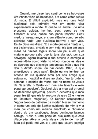 Quando me disse isso senti como se houvesse
um infinito vazio na habitação, era como estar dentro
do nada. É difícil explicá-lo mas era uma total
ausência; pela primeira vez em minha vida
experimentei a morte. O quarto se encheu de uma
presença gelada, horrível, senti como se me
tirassem a vida, quase não podia respirar. Senti
medo e insegurança, era um silêncio como se não
existisse nada, uma ausência horrível e sem vida.
Então Deus me disse: “É a morte que está frente a ti,
ela é silenciosa, é vazia e sem vida, ela tem em suas
mãos os direitos legais sobre teu pai e ela quer
matá-lo porque sabe que tu tens clamado por sua
salvação. Agora levanta a tua oração e começa a
repreendê-la como viste no vídeo, rompe as atas e
os decretos que o inimigo tem em sua mão e que lhe
deu o direito sobre teu pai desde 1945, já que
amaldiçoou a seus pais”. Então eu me lembrei da
oração de Na quando orou por seu amigo que
estava no hospital e disse ao diabo: “eu te ordeno
satanás e espírito de morte que no nome de Jesus
de Nazareth, o Cristo vivo que não levarás o meu
papai ao sepulcro”. Declarei vida a meu pai e rompi
os desenhos (projetos), pactos e decretos que meu
papai fez (já que ele foi maçom de grau 28 e mestre
de literatura maçônica). O Senhor acrescentou:
“Agora tire-o do cativeiro da morte”. Nesse momento
vi como um anjo do Senhor cuidando de mim e vi a
meu pai como um menino encolhido e chorando
dentro de um calabouço. Jesus continuou falando
comigo: “Essa é uma parte de sua alma que está
dilacerada. Abre a porta dessa prisão de morte!”
Meu pai podia me ver, e o anjo que estava comigo
 