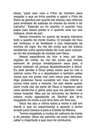 disse; “para isso veio o Filho do Homem para
resgatar o que se tinha perdido e agora o Filho de
Deus se glorifica por quanto ele desceu aos infernos
para arrebatar de satanás as chaves da morte e do
cativeiro”. Estando eu no espírito vi quando meu
papai saia dessa prisão e vi quando uma luz nos
rodeava, cheia de paz.
Nesse momento no quarto de terapia intensiva
todo o quadro de morte mudou. O coração de meu
pai começou a se fortalecer e sua respiração se
encheu de vigor. Eu me dei conta que ele estava
recebendo outra oportunidade de viver para colocar-
se em dia (prestação de contas) com Deus.
Nessa experiência de tirar a meu pai das
regiões de morte, eu me dei conta que muitos
estavam ali porque amaldiçoaram seus pais, e
outros estavam ali porque desobedeceram a Deus.
Eu pedi perdão a Deus pelas vezes que eu não o
estimei como Pai e o desobedeci e também pelas
vezes que me portei mal com meus pais terrenos.
Algo poderoso havia sucedido em meu interior e
nunca mais seria o mesmo. Ao sair desse quarto
senti muita paz da parte de Deus e regressei para
casa dando-lhe a glória pelo que me permitiu viver
nesse hospital. Meu pai se converteu ao Senhor e
estava muito agradecido ao Senhor por tê-lo
resgatado da morte e por tê-lo feito um filho seu.
Deus me deu a vitória sobre a morte e dali em
diante o que eu experimentei e aprendi o tenho
levado para Oaxaca e para a Cidade do México.
Temos resgatado a muitos do cativeiro da morte
e do pecado. Deus me permitiu ver esse vídeo sem
saber a magnitude a que isso me conduziria.
 