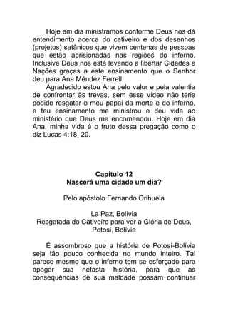 Hoje em dia ministramos conforme Deus nos dá
entendimento acerca do cativeiro e dos desenhos
(projetos) satânicos que vivem centenas de pessoas
que estão aprisionadas nas regiões do inferno.
Inclusive Deus nos está levando a libertar Cidades e
Nações graças a este ensinamento que o Senhor
deu para Ana Méndez Ferrell.
Agradecido estou Ana pelo valor e pela valentia
de confrontar às trevas, sem esse vídeo não teria
podido resgatar o meu papai da morte e do inferno,
e teu ensinamento me ministrou e deu vida ao
ministério que Deus me encomendou. Hoje em dia
Ana, minha vida é o fruto dessa pregação como o
diz Lucas 4:18, 20.
Capítulo 12
Nascerá uma cidade um dia?
Pelo apóstolo Fernando Orihuela
La Paz, Bolívia
Resgatada do Cativeiro para ver a Glória de Deus,
Potosi, Bolívia
É assombroso que a história de Potosí-Bolívia
seja tão pouco conhecida no mundo inteiro. Tal
parece mesmo que o inferno tem se esforçado para
apagar sua nefasta história, para que as
conseqüências de sua maldade possam continuar
 