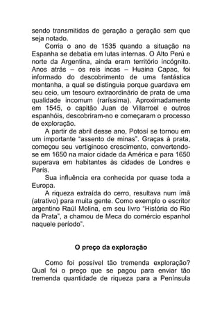 sendo transmitidas de geração a geração sem que
seja notado.
Corria o ano de 1535 quando a situação na
Espanha se debatia em lutas internas. O Alto Perú e
norte da Argentina, ainda eram território incógnito.
Anos atrás – os reis incas – Huaina Capac, foi
informado do descobrimento de uma fantástica
montanha, a qual se distinguia porque guardava em
seu ceio, um tesouro extraordinário de prata de uma
qualidade incomum (raríssima). Aproximadamente
em 1545, o capitão Juan de Villarroel e outros
espanhóis, descobriram-no e começaram o processo
de exploração.
A partir de abril desse ano, Potosí se tornou em
um importante “assento de minas”. Graças à prata,
começou seu vertiginoso crescimento, convertendo-
se em 1650 na maior cidade da América e para 1650
superava em habitantes às cidades de Londres e
París.
Sua influência era conhecida por quase toda a
Europa.
A riqueza extraída do cerro, resultava num ímã
(atrativo) para muita gente. Como exemplo o escritor
argentino Raúl Molina, em seu livro “História do Rio
da Prata”, a chamou de Meca do comércio espanhol
naquele período”.
O preço da exploração
Como foi possível tão tremenda exploração?
Qual foi o preço que se pagou para enviar tão
tremenda quantidade de riqueza para a Península
 