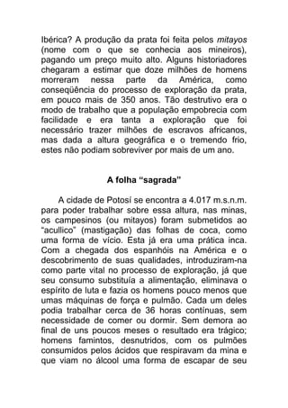 Ibérica? A produção da prata foi feita pelos mitayos
(nome com o que se conhecia aos mineiros),
pagando um preço muito alto. Alguns historiadores
chegaram a estimar que doze milhões de homens
morreram nessa parte da América, como
conseqüência do processo de exploração da prata,
em pouco mais de 350 anos. Tão destrutivo era o
modo de trabalho que a população empobrecia com
facilidade e era tanta a exploração que foi
necessário trazer milhões de escravos africanos,
mas dada a altura geográfica e o tremendo frio,
estes não podiam sobreviver por mais de um ano.
A folha “sagrada”
A cidade de Potosí se encontra a 4.017 m.s.n.m.
para poder trabalhar sobre essa altura, nas minas,
os campesinos (ou mitayos) foram submetidos ao
“acullico” (mastigação) das folhas de coca, como
uma forma de vício. Esta já era uma prática inca.
Com a chegada dos espanhóis na América e o
descobrimento de suas qualidades, introduziram-na
como parte vital no processo de exploração, já que
seu consumo substituía a alimentação, eliminava o
espírito de luta e fazia os homens pouco menos que
umas máquinas de força e pulmão. Cada um deles
podia trabalhar cerca de 36 horas contínuas, sem
necessidade de comer ou dormir. Sem demora ao
final de uns poucos meses o resultado era trágico;
homens famintos, desnutridos, com os pulmões
consumidos pelos ácidos que respiravam da mina e
que viam no álcool uma forma de escapar de seu
 