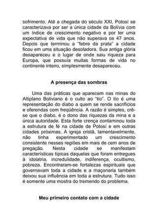 sofrimento. Até a chegada do século XXI, Potosí se
caracterizava por ser a única cidade da Bolívia com
um índice de crescimento negativo e por ter uma
expectativa de vida que não superava os 47 anos.
Depois que terminou a “febre da prata” a cidade
ficou em uma situação desoladora. Sua antiga glória
desapareceu e o lugar de onde saiu riqueza para
Europa, que possuía muitas formas de vida no
continente inteiro, simplesmente desapareceu.
A presença das sombras
Uma das práticas que aparecem nas minas do
Altiplano Boliviano é o culto ao “tío”. O tío é uma
representação do diabo a quem se rende sacrifícios
e oferendas com freqüência. A razão é simples, crê-
se que o diabo, é o dono das riquezas da mina e a
única autoridade. Esta forte crença contaminou toda
a estrutura de fé na cidade de Potosí e em outras
cidades próximas. A igreja cristã, lamentavelmente,
não tinha experimentado um crescimento
consistente nesses regiões em mais de cem anos de
pregação. Nesta cidade se manifestam
características típicas daquelas que foram entregues
à idolatria, incredulidade, indiferença, ocultismo,
pobreza. Encontraram-se fortalezas espirituais que
governavam toda a cidade e a maçonaria também
deixou sua influência em toda a estrutura. Tudo isso
é somente uma mostra do tremendo do problema.
Meu primeiro contato com a cidade
 