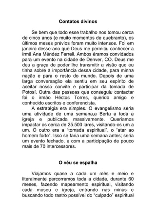 Contatos divinos
Se bem que todo esse trabalho nos tomou cerca
de cinco anos (e muito momentos de quebranto), os
últimos meses prévios foram muito intensos. Foi em
janeiro desse ano que Deus me permitiu conhecer a
irmã Ana Méndez Ferrell. Ambos éramos convidados
para um evento na cidade de Denver, CO. Deus me
deu a graça de poder lhe transmitir a visão que eu
tinha sobre a importância dessa cidade, para minha
nação e para o resto do mundo. Depois de uma
larga conversação ela sentiu em seu espírito de
aceitar nosso convite e participar da tomada de
Potosí. Outra das pessoas que conseguiu contactar
foi o irmão Héctos Torres, querido amigo e
conhecido escritos e conferencista.
A estratégia era simples. O evangelismo seria
uma atividade de uma semana,a Berta a toda a
igreja e publicada massivamente. Queríamos
impactar os cerca de 25.500 lares, visitando-os um a
um. O outro era a “tomada espiritual”, o “atar ao
homem forte”. Isso se faria uma semana antes; seria
um evento fechado, e com a participação de pouco
mais de 70 intercessores.
O véu se espalha
Viajamos quase a cada um mês e meio e
literalmente percorremos toda a cidade, durante 60
meses, fazendo mapeamento espiritual, visitando
cada museu e igreja, entrando nas minas e
buscando todo rastro possível do “culpado” espiritual
 