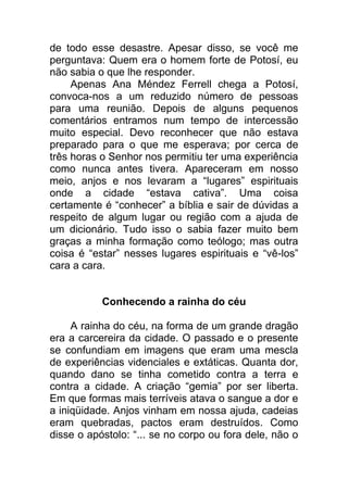 de todo esse desastre. Apesar disso, se você me
perguntava: Quem era o homem forte de Potosí, eu
não sabia o que lhe responder.
Apenas Ana Méndez Ferrell chega a Potosí,
convoca-nos a um reduzido número de pessoas
para uma reunião. Depois de alguns pequenos
comentários entramos num tempo de intercessão
muito especial. Devo reconhecer que não estava
preparado para o que me esperava; por cerca de
três horas o Senhor nos permitiu ter uma experiência
como nunca antes tivera. Apareceram em nosso
meio, anjos e nos levaram a “lugares” espirituais
onde a cidade “estava cativa”. Uma coisa
certamente é “conhecer” a bíblia e sair de dúvidas a
respeito de algum lugar ou região com a ajuda de
um dicionário. Tudo isso o sabia fazer muito bem
graças a minha formação como teólogo; mas outra
coisa é “estar” nesses lugares espirituais e “vê-los”
cara a cara.
Conhecendo a rainha do céu
A rainha do céu, na forma de um grande dragão
era a carcereira da cidade. O passado e o presente
se confundiam em imagens que eram uma mescla
de experiências videnciales e extáticas. Quanta dor,
quando dano se tinha cometido contra a terra e
contra a cidade. A criação “gemia” por ser liberta.
Em que formas mais terríveis atava o sangue a dor e
a iniqüidade. Anjos vinham em nossa ajuda, cadeias
eram quebradas, pactos eram destruídos. Como
disse o apóstolo: “... se no corpo ou fora dele, não o
 