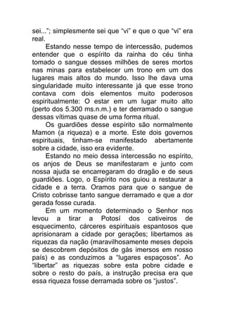 sei...”; simplesmente sei que “vi” e que o que “vi” era
real.
Estando nesse tempo de intercessão, pudemos
entender que o espírito da rainha do céu tinha
tomado o sangue desses milhões de seres mortos
nas minas para estabelecer um trono em um dos
lugares mais altos do mundo. Isso lhe dava uma
singularidade muito interessante já que esse trono
contava com dois elementos muito poderosos
espiritualmente: O estar em um lugar muito alto
(perto dos 5.300 ms.n.m.) e ter derramado o sangue
dessas vítimas quase de uma forma ritual.
Os guardiões desse espírito são normalmente
Mamon (a riqueza) e a morte. Este dois governos
espirituais, tinham-se manifestado abertamente
sobre a cidade, isso era evidente.
Estando no meio dessa intercessão no espírito,
os anjos de Deus se manifestaram e junto com
nossa ajuda se encarregaram do dragão e de seus
guardiões. Logo, o Espírito nos guiou a restaurar a
cidade e a terra. Oramos para que o sangue de
Cristo cobrisse tanto sangue derramado e que a dor
gerada fosse curada.
Em um momento determinado o Senhor nos
levou a tirar a Potosí dos cativeiros de
esquecimento, cárceres espirituais espantosos que
aprisionaram a cidade por gerações; libertamos as
riquezas da nação (maravilhosamente meses depois
se descobrem depósitos de gás imersos em nosso
país) e as conduzimos a “lugares espaçosos”. Ao
“libertar” as riquezas sobre esta pobre cidade e
sobre o resto do país, a instrução precisa era que
essa riqueza fosse derramada sobre os “justos”.
 