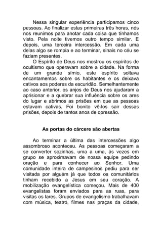 Nessa singular experiência participamos cinco
pessoas. Ao finalizar estas primeiras três horas, nós
nos reunimos para anotar cada coisa que tínhamos
visto. Pela noite tivemos outro tempo similar. E
depois, uma terceira intercessão. Em cada uma
delas algo se rompia e ao terminar, sinais no céu se
faziam presentes.
O Espírito de Deus nos mostrou os espíritos de
ocultismo que operavam sobre a cidade. Na forma
de um grande símio, este espírito soltava
encantamentos sobre os habitantes e os deixava
cativos aos poderes da escuridão. Semelhantemente
ao caso anterior, os anjos de Deus nos ajudaram a
aprisionar e a quebrar sua influência sobre os ares
do lugar e abrimos as prisões em que as pessoas
estavam cativas. Foi bonito vê-los sair dessas
prisões, depois de tantos anos de opressão.
As portas do cárcere são abertas
Ao terminar a última das intercessões algo
assombroso aconteceu. As pessoas começaram a
se converter sozinhas, uma a uma, às vezes em
grupo se aproximavam de nossa equipe pedindo
oração e para conhecer ao Senhor. Uma
comunidade inteira de campesinos pediu para ser
visitada por alguém já que todos os comunitários
tinham recebido a Jesus em seu coração. A
mobilização evangelística começou. Mais de 400
evangelistas foram enviados para as ruas, para
visitas os lares. Grupos de evangelismo trabalhavam
com música, teatro, filmes nas praças da cidade,
 