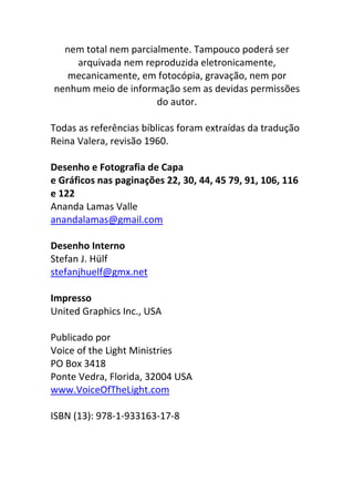 nem total nem parcialmente. Tampouco poderá ser
arquivada nem reproduzida eletronicamente,
mecanicamente, em fotocópia, gravação, nem por
nenhum meio de informação sem as devidas permissões
do autor.
Todas as referências bíblicas foram extraídas da tradução
Reina Valera, revisão 1960.
Desenho e Fotografia de Capa
e Gráficos nas paginações 22, 30, 44, 45 79, 91, 106, 116
e 122
Ananda Lamas Valle
anandalamas@gmail.com
Desenho Interno
Stefan J. Hülf
stefanjhuelf@gmx.net
Impresso
United Graphics Inc., USA
Publicado por
Voice of the Light Ministries
PO Box 3418
Ponte Vedra, Florida, 32004 USA
www.VoiceOfTheLight.com
ISBN (13): 978-1-933163-17-8
 