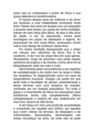 antes que eu conhecesse o poder de Deus e sua
graça redentora e transformadora.
O trauma desses anos de violência e de terror
me conduziu a uma instabilidade emocional muito
forte. Passei dois anos em terapia com um psiquiatra
e durante esse tempo, por causa de minha condição,
tiraram de mim meus dois filhos, de dois e três anos
de idade. A dor foi dilacerante, minha alma
naufragava em poços de desespero e agonia. Ao
arrancarem de mim meus filhos, arrancaram minha
vida e meu desejo de continuar nessa terra.
Foi nessa condição desesperada que o diabo
me induziu aos caminhos da Nova Era e do
ocultismo. A dor nos faz presa fácil em suas garras.
Obviamente, longe de encontrar uma saída nesses
caminhos de engano e de mentira, minha alma foi-se
despedaçando cada vez mais e mais.
Atormentada pelas circunstâncias e por espíritos
de autodestruição e de morte com os quais o diabo
me assediava, fui diagnosticada como um caso de
esquizofrenia incurável. Chegou um ponto em que
perdi toda a faculdade de pensar coerentemente e
assim terminei com uma tentativa de suicídio,
confinada em um hospital psiquiátrico. Foi onde a
graça e a misericórdia de Deus me alcançaram para
transformar minha vida completamente. (Narro
completamente a história de meu testemunho em
meu livro: Guerra de Alto Nível).
A dor forjou em mim uma profunda sensibilidade
e compaixão por aqueles que sofrem, por aqueles
que vivem vítimas de terrores, de desespero e de
enfermidades. Aprisionados, atormentados nas
areias movediças da alma, de onde não se pode
 