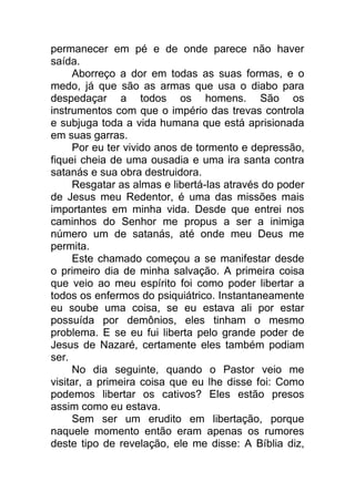 permanecer em pé e de onde parece não haver
saída.
Aborreço a dor em todas as suas formas, e o
medo, já que são as armas que usa o diabo para
despedaçar a todos os homens. São os
instrumentos com que o império das trevas controla
e subjuga toda a vida humana que está aprisionada
em suas garras.
Por eu ter vivido anos de tormento e depressão,
fiquei cheia de uma ousadia e uma ira santa contra
satanás e sua obra destruidora.
Resgatar as almas e libertá-las através do poder
de Jesus meu Redentor, é uma das missões mais
importantes em minha vida. Desde que entrei nos
caminhos do Senhor me propus a ser a inimiga
número um de satanás, até onde meu Deus me
permita.
Este chamado começou a se manifestar desde
o primeiro dia de minha salvação. A primeira coisa
que veio ao meu espírito foi como poder libertar a
todos os enfermos do psiquiátrico. Instantaneamente
eu soube uma coisa, se eu estava ali por estar
possuída por demônios, eles tinham o mesmo
problema. E se eu fui liberta pelo grande poder de
Jesus de Nazaré, certamente eles também podiam
ser.
No dia seguinte, quando o Pastor veio me
visitar, a primeira coisa que eu lhe disse foi: Como
podemos libertar os cativos? Eles estão presos
assim como eu estava.
Sem ser um erudito em libertação, porque
naquele momento então eram apenas os rumores
deste tipo de revelação, ele me disse: A Bíblia diz,
 