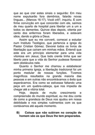 que ao que crer estes sinais o seguirão: Em meu
nome expulsarão fora demônios, falarão novas
línguas... (Marcos 16:17). Você crê?, inquiriu. E com
firme convicção em que concordei com ele, saímos
de meu quarto de hospital para libertar um a um a
todos os dementes. Quinze dias depois, oitenta por
cento dos enfermos foram liberados, e estavam
sãos, dando a glória a Deus.
Assim que eu me converti, comecei a estudar
num Instituto Teológico, que pertencia a igreja do
Pastor Cristian Gómez. Devorei todos os livros de
libertação que caíram em minhas mãos. Entendi que
este era um princípio elementar para uma vida
vitoriosa em Jesus; Que todo crente tinha que ser
liberto para que a vida do Senhor pudesse florescer
sem obstáculos nele.
Quanto o Senhor me chamou a estabelecer
minha primeira Igreja, a libertação tradicional foi um
ponto medular de nossas funções. Tivemos
magníficos resultados na grande maioria das
pessoas e em outras não encontrávamos o êxito que
esperávamos. Era como se estivesse faltando uma
peça em um quebra-cabeça, que nos impedia de
chegar até a vitória total.
Hoje, depois de muito crescimento e
compreensão do mundo espiritual, eu me dou conta
de como a grandeza de Deus nos ajudou em nossa
debilidade e nos simples rudimentos com os que
contávamos até aquele momento.
B) Coisas que não subiram no coração do
homem são as que Deus lhe tem preparadas.
 