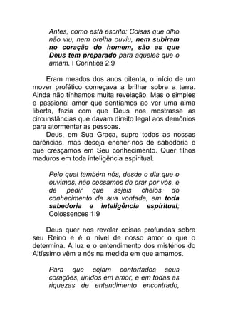 Antes, como está escrito: Coisas que olho
não viu, nem orelha ouviu, nem subiram
no coração do homem, são as que
Deus tem preparado para aqueles que o
amam. I Coríntios 2:9
Eram meados dos anos oitenta, o início de um
mover profético começava a brilhar sobre a terra.
Ainda não tínhamos muita revelação. Mas o simples
e passional amor que sentíamos ao ver uma alma
liberta, fazia com que Deus nos mostrasse as
circunstâncias que davam direito legal aos demônios
para atormentar as pessoas.
Deus, em Sua Graça, supre todas as nossas
carências, mas deseja encher-nos de sabedoria e
que cresçamos em Seu conhecimento. Quer filhos
maduros em toda inteligência espiritual.
Pelo qual também nós, desde o dia que o
ouvimos, não cessamos de orar por vós, e
de pedir que sejais cheios do
conhecimento de sua vontade, em toda
sabedoria e inteligência espiritual;
Colossences 1:9
Deus quer nos revelar coisas profundas sobre
seu Reino e é o nível de nosso amor o que o
determina. A luz e o entendimento dos mistérios do
Altíssimo vêm a nós na medida em que amamos.
Para que sejam confortados seus
corações, unidos em amor, e em todas as
riquezas de entendimento encontrado,
 
