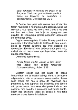 para conhecer o mistério de Deus, e do
Pai, e de Cristo; no qual estão escondidos
todos os tesouros de sabedoria e
conhecimento. Colossences 2:2-3
O Senhor tem para nós coisas que ainda não
foram reveladas a nenhuma outra geração. Deus faz
crescer a Sua Igreja de Glória em Glória e de Luz
em Luz. As coisas que hoje se apregoam nos
púlpitos de vanguarda jamais poderiam acontecer
até cem anos atrás.
O grande evangelista Charles Finney que foi um
precursor e transformador da história de seu tempo,
antes de morrer queimou seu livro pessoal de
revelações. Ele disse: Não estão prontos para isso,
e destruiu um documento, que hoje talvez fosse de
grande inspiração.
O mesmo Jesus disse:
Ainda tenho muitas coisas a lhes dizer,
mas agora não podeis relevá-las
(compreendê-las). João 16:12
Existem coisas que por causa da nossa
imaturidade, ou de nossa cabeça dura, o de nossa
religiosidade, não as podemos compreender. Jesus
sabe medir em nós o peso de revelação que
podemos ou não suportar. Ele ascendeu aos céus e
não pode deixar aos seus discípulos tudo o que
gostaria; mas nos deu a promessa do Espírito Santo,
quem nos ensinaria todas as coisas e nos faria
entender o que Jesus tinha falado.
 