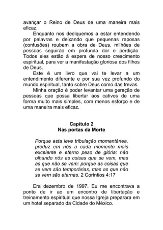 avançar o Reino de Deus de uma maneira mais
eficaz.
Enquanto nos dediquemos a estar entendendo
por palavras e deixando que pequenas raposas
(confusões) roubem a obra de Deus, milhões de
pessoas seguirão em profunda dor e perdição.
Todos eles estão à espera de nosso crescimento
espiritual, para ver a manifestação gloriosa dos filhos
de Deus.
Este é um livro que vai te levar a um
entendimento diferente e por sua vez profundo do
mundo espiritual, tanto sobre Deus como das trevas.
Minha oração é poder levantar uma geração de
pessoas que possa libertar aos cativos de uma
forma muito mais simples, com menos esforço e de
uma maneira mais eficaz.
Capítulo 2
Nas portas da Morte
Porque esta leve tribulação momentânea,
produz em nós a cada momento mais
excelente e eterno peso de glória; não
olhando nós as coisas que se vem, mas
as que não se vem: porque as coisas que
se vem são temporárias, mas as que não
se vem são eternas. 2 Coríntios 4:17
Era dezembro de 1997. Eu me encontrava a
ponto de ir ao um encontro de libertação e
treinamento espiritual que nossa Igreja preparara em
um hotel separado da Cidade do México.
 