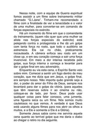 Nessa noite, com a equipe de Guerra espiritual
fomos assistir a um filme sobre treinamento militar
chamado “G.I.Jane”. Tinham-me recomendado o
filme com a finalidade de ver a tenacidade e o valor
de uma mulher, para converter-se em comando de
forças especiais no exército.
Há um momento do filme em que o comandante
do treinamento, (quem não quer que uma mulher se
aliste nas forças especiais do exército) está
pelejando contra a protagonista e lhe dá um golpe
com tanta força no rosto, que todo o auditório se
estremece. Ela cai no chão, praticamente
nocauteada. A câmera enfoca seu rosto em um
close up, e em seu coração começa a sair uma força
invencível. Em meio a dor intensa recebida pelo
golpe, sua força interna a começa a levantar para
dar o golpe final em seu adversário.
Enquanto eu via esta cena, o Espírito Santo veio
sobre mim. Comecei a sentir um fogo dentro de meu
coração, que me dizia que em Jesus, o golpe final,
era sempre nosso. Não importa quão grande seja a
dor, o poder do amor do Filho de Deus, sempre nos
levantará para dar o golpe da vitória. (para aqueles
que têm reservas sobre ir ao cinema ou não,
coloque-as de lado, por favor. Deus pode usar
qualquer coisa para falar conosco, uma jumenta,
uma figueira seca ou um filme. Nós somos muito
cautelosos no que vemos. A verdade é que Deus
está usando alguns filmes para nos abrir os olhos a
muitos, e a Ele e somente a Ele é a Glória).
Somente Jesus sabia como me serviria aquela
cena quanto ao terrível golpe que me daria o diabo
ao chegar o retiro no dia seguinte.
 