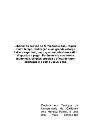 Libertar os cativos na forma tradicional, requer
muito tempo, dedicação e um grande esforço
físico e espiritual, peço que pouquíssimos estão
dispostos a pagar. Porém existe uma forma
muito mais simples, precisa e eficaz de fazer
libertação e é como Jesus o fez.
Doutora em Teologia da
Universidade da Califórnia
Ana Méndez Ferrell, é uma
das mais conhecidas
 
