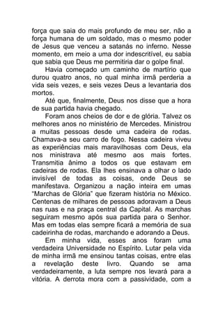 força que saia do mais profundo de meu ser, não a
força humana de um soldado, mas o mesmo poder
de Jesus que venceu a satanás no inferno. Nesse
momento, em meio a uma dor indescritível, eu sabia
que sabia que Deus me permitiria dar o golpe final.
Havia começado um caminho de martírio que
durou quatro anos, no qual minha irmã perderia a
vida seis vezes, e seis vezes Deus a levantaria dos
mortos.
Até que, finalmente, Deus nos disse que a hora
de sua partida havia chegado.
Foram anos cheios de dor e de glória. Talvez os
melhores anos no ministério de Mercedes. Ministrou
a muitas pessoas desde uma cadeira de rodas.
Chamava-a seu carro de fogo. Nessa cadeira viveu
as experiências mais maravilhosas com Deus, ela
nos ministrava até mesmo aos mais fortes.
Transmitia ânimo a todos os que estavam em
cadeiras de rodas. Ela lhes ensinava a olhar o lado
invisível de todas as coisas, onde Deus se
manifestava. Organizou a nação inteira em umas
“Marchas de Glória” que fizeram história no México.
Centenas de milhares de pessoas adoravam a Deus
nas ruas e na praça central da Capital. As marchas
seguiram mesmo após sua partida para o Senhor.
Mas em todas elas sempre ficará a memória de sua
cadeirinha de rodas, marchando e adorando a Deus.
Em minha vida, esses anos foram uma
verdadeira Universidade no Espírito. Lutar pela vida
de minha irmã me ensinou tantas coisas, entre elas
a revelação deste livro. Quando se ama
verdadeiramente, a luta sempre nos levará para a
vitória. A derrota mora com a passividade, com a
 