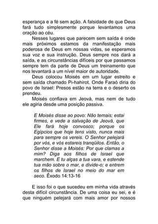 esperança e a fé sem ação. A falsidade de que Deus
fará tudo simplesmente porque levantamos uma
oração ao céu.
Nesses lugares que parecem sem saída é onde
mais próximos estamos da manifestação mais
poderosa de Deus em nossas vidas, se esperamos
sua voz e sua instrução. Deus sempre nos dará a
saída, e as circunstâncias difíceis por que passamos
sempre tem da parte de Deus um treinamento que
nos levantará a um nível maior de autoridade.
Deus colocou Moisés em um lugar estreito e
sem saída chamado Pi-hahirot. Onde Faraó diria do
povo de Israel: Presos estão na terra e o deserto os
prendeu.
Moisés confiava em Jeová, mas nem de tudo
ele agiria desde uma posição passiva.
E Moisés disse ao povo: Não temais; estai
firmes, e vede a salvação de Jeová, que
Ele fará hoje convosco; porque os
Egípcios que hoje tens visto, nunca mais
para sempre os vereis. O Senhor pelejará
por vós, e vós estareis tranqüilos. Então, o
Senhor disse a Moisés: Por que clamas a
mim? Diga aos filhos de Israel que
marchem. E tu alças a tua vara, e estende
tua mão sobre o mar, e divide-o; e entrem
os filhos de Israel no meio do mar em
seco. Êxodo 14:13-16
E isso foi o que sucedeu em minha vida através
desta difícil circunstância. De uma coisa eu sei, e é
que ninguém pelejará com mais amor por nossos
 