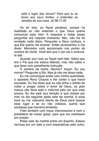 está o lugar das trevas? Para que tu as
leves aos seus limites, e entendas as
veredas da sua casa. Jó 38:17-20
Ao ler isso, eu fiquei perplexa, porque na
realidade eu não entendia o que Deus queria
comunicar para mim. A resposta a todas essas
perguntas era naquele momento: Não, não me foi
revelado nada disso. Perguntei a Deus confusa, o
que Ele queria me ensinar. Então acrescentou e me
disse: Mercedes está aprisionada nas portas da
sombra da morte. Você tem que ir por ela e arrancá-
la dali.
Quando ouvi isso eu fiquei sem fala. Sabia que
era o Pai que me estava falando, mas não sabia o
que fazer com semelhante instrução.
À sombra da morte, Senhor? Inquiri. Eu vou
morrer? Perguntei a Ele. Mas já não me disse nada.
Eu me comuniquei então com minha autoridade,
o apóstolo Rony Chaves e lhe contei o que havia
escutado. Eu lhe disse que eu não tinha o direito de
voltar a pregar sobre o amor de Deus, se pelo
menos não fazia todo o indizível pelo ser que mais
amava. Eu lhe pedi sua benção e que orasse por
mim no dia seguinte pelas sete da manhã. A essa
hora eu me colocaria diante de Deus para buscar
esse lugar e se eu não voltasse, queria que
soubesse que morreria tentando.
Falei também com meus intercessores e com o
presbitério de nossa igreja, para que me cobrissem
em oração.
Pelas sete da manhã entrei em Espírito. Estava
nervosa por um lado e com expectativas pelo outro.
 