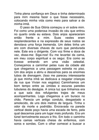 Tinha plena confiança em Deus e tinha determinado
para mim mesma fazer o que fosse necessário,
colocando minha vida como meio para salvar a de
minha irmã.
O peso de Sua Glória começou a vir sobre mim.
Foi como uma poderosa invasão do céu que entrou
no quarto onde eu estava. Dois anjos apareceram
então frente a mim. Suas vestes eram
resplandecentes e na expressão de seus rostos se
denotava uma força tremenda. Um deles tinha um
aro com diversas chaves de ouro que pendurada
nele. Este era o dirigente. Com voz firme e doce de
vez, disse-me: Siga-nos! Eu me levantei da cama,
em meu corpo espiritual e os segui. Era como se
tivesse entrando em uma visão celestial.
Começamos a caminhar pelas ruas da cidade até
que chegamos a uma passagem estreita no piso.
Um dos anjos a abriu e descemos para os enormes
tubos de drenagem. (Isso me pareceu interessante
já que minha irmã se dedicava a resgatar crianças
da rua que Vivian nos esgotos) Caminhamos um
bom tempo entre as úmidas e escuras paredes
tubulares do deságüe. A única luz que tínhamos era
a que saía dos refulgentes trajes de meus
acompanhantes. Logo chegamos a um buraco no
chão. Parecia um antigo conduto, desgastado e
amolecido, de uns dois metros de largura. Tinha o
odor da morte e podridão. Encravada na parede
vertical deste poço havia uma escada de ferro, pela
qual descemos para um lugar mais profundo. Era um
túnel terrivelmente escuro e frio. Em todo o caminho
havia camas verticais cheias de enfermos, com
soros e sondas. Com o olhar comecei a buscar a
 
