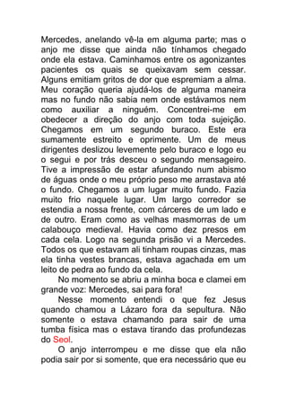 Mercedes, anelando vê-la em alguma parte; mas o
anjo me disse que ainda não tínhamos chegado
onde ela estava. Caminhamos entre os agonizantes
pacientes os quais se queixavam sem cessar.
Alguns emitiam gritos de dor que espremiam a alma.
Meu coração queria ajudá-los de alguma maneira
mas no fundo não sabia nem onde estávamos nem
como auxiliar a ninguém. Concentrei-me em
obedecer a direção do anjo com toda sujeição.
Chegamos em um segundo buraco. Este era
sumamente estreito e oprimente. Um de meus
dirigentes deslizou levemente pelo buraco e logo eu
o segui e por trás desceu o segundo mensageiro.
Tive a impressão de estar afundando num abismo
de águas onde o meu próprio peso me arrastava até
o fundo. Chegamos a um lugar muito fundo. Fazia
muito frio naquele lugar. Um largo corredor se
estendia a nossa frente, com cárceres de um lado e
de outro. Eram como as velhas masmorras de um
calabouço medieval. Havia como dez presos em
cada cela. Logo na segunda prisão vi a Mercedes.
Todos os que estavam ali tinham roupas cinzas, mas
ela tinha vestes brancas, estava agachada em um
leito de pedra ao fundo da cela.
No momento se abriu a minha boca e clamei em
grande voz: Mercedes, sai para fora!
Nesse momento entendi o que fez Jesus
quando chamou a Lázaro fora da sepultura. Não
somente o estava chamando para sair de uma
tumba física mas o estava tirando das profundezas
do Seol.
O anjo interrompeu e me disse que ela não
podia sair por si somente, que era necessário que eu
 